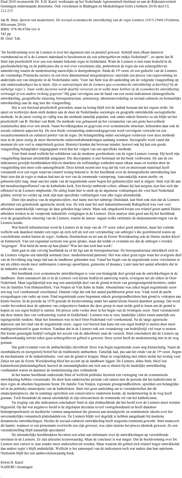 Eind 2010 recenseerde Dr. E.H. Karel, werkzaam op het Nederlands Agronomisch Instituut en aan de Rijksuniversiteit Groningen onderstaande dissertatie. Ook verschenen in Bijdragen en Mededelingen Gelre (Arnhem 2010) deel CI, 212-215

Jan B. Smit, Sporen van moderniteit. De sociaal-economische ontwikkeling van de regio Liemers (1815-1940) (Verloren, Hilversum 2010)
ISBN: 978-90-8704-161-8
542 pp
Ill. Graf. Tab.


‘De beeldvorming over de Liemers is over het algemeen niet zo positief geweest. Schrijft men elkaar daarover voortdurend na of is de Liemers inderdaad te beschouwen als een achtergebleven stukje Nederland?’, zo opent Jan B. Smit zijn proefschrift over een wat minder bekende regio in Gelderland. Want de Liemers is niet ruim bedeeld in de geschiedschrijving en de publicaties die er wel over verschenen zijn, portretteren de regio als een achtergebleven samenleving waarin de modernisering nauwelijks is doorgedrongen. Sinds de 19e eeuw zit een gedeelte van de Liemers als voormalige Pruisische enclave in een twee dimensionaal integratieproces: enerzijds een proces van regiovorming en anderzijds een van integratie in de Nederlandse natie. Voor Jan Smit was dit aanleiding om de volgende vraagstelling op zijn onderzoeksobject los te laten: Zijn er aanwijzingen dat de Liemers qua economische ontwikkeling achterbleef bij de naburige regio’s. Naar welke factoren wordt daarbij verwezen en in welke mate hebben zij de economische ontwikkeling vertraagd of een andere richting gegeven? Hij gaat vervolgens aan de hand van een zestal indicatoren (demografische ontwikkeling, geografische situering, beroepsstructuur, armenzorg, inkomensverdeling en sociaal-culturele en bestuurlijke ontwikkeling) aan de slag met die vraagstelling.
Het is een boeiend proefschrift geworden, maar na lezing blijft wel de indruk bestaan dat het ergens wrikt. De opzet en werkwijze doen sterk denken aan de door de Nederlandse sociologie en geografie ontwikkelde sociografische methode. In de jaren veertig en vijftig was die methode tamelijk populair, ook onder enkele historici zo als blijkt uit het proefschrift van B. Slichter van Bath. De methode was gebaseerd op het verzamelen van een grote hoeveelheid (statistische) data over een streek. Naast bevolkingsdata en gegevens over economische structuur, behoorden daar ook de sociale culturele aspecten bij. De zeer brede verzameling onderzoeksgegevens werd vervolgens verwerkt tot een sociaaleconomisch en cultureel portret van de regio. De belangstelling onder sociologen verdween voor deze methode toen in de jaren zestig de meer theoretische onderzoeksbenaderingen aanhang wonnen. Sociografie werd vanaf dat moment als een veel te empiristisch gezien. Historici kenden dat bezwaar minder, hoewel ook bij hen een goede vraagstelling belangrijker uitgangspunt werd dan het volgen van een specifieke methode.
Voor Smit stond wellicht het schilderen van de moderne geschiedenis van de regio Liemers voorop. Hij heeft zijn vraagstelling daaraan uiteindelijk aangepast. Die discrepantie is niet helemaal uit het boek verdwenen. De aan de zes indicatoren gewijde hoofdstukken blijven daardoor als zelfstandige eenheden naast elkaar staan en worden door de vraagstelling niet meer echt samengebracht. Deze kritiek neemt niet weg dat hij veel en interessant materiaal heeft verzameld over een regio waarvan relatief weinig bekend is. In het hoofdstuk over de demografische ontwikkeling laat Smit zien dat de regio te maken had met de wet van de remmende voorsprong. Aanvankelijk waren sterfte- en geboortecijfer laag, maar aan het einde van de negentiende eeuw begon het geboortecijfer snel te stijgen. Smit wijt dit aan het moraliseringsoffensief van de katholieke kerk. Een bewijs ontbreekt echter, althans hij laat nergens zien hoe zich dat offensief in de Liemers ontplooide. De uitleg leunt hier te sterk op de algemene verklaringen die voor heel Nederland gelden, terwijl we eerder op zoek zijn naar specifieke verklaringen voor elke regio afzonderlijk. 
Door zijn analyse van de migratiecijfers, met name met het naburige Duitsland, laat Smit ook zien dat de Liemers allerminst een geïsoleerde agrarische streek was. De trek naar het snel industrialiserende Ruhrgebied was voor veel arbeiders aantrekkelijk vanwege de daar geboden hoge lonen. Maar ook omgekeerd kwam een relatief groot aantal Duitse arbeiders werken in de verspreide industriële vestigingen in de Liemers. Deze analyse sluit goed aan bij het hoofdstuk over de geografische situering van de Liemers, waarin de auteur  nagaat welke oriëntatie de dorpssamenlevingen van de Liemers kende. 
Wat betreft infrastructuur werd de Liemers in de loop van de 19e eeuw zeker goed ontsloten, maar het vormde wellicht ook daardoor minder een regio op zich zelf als wel een verzameling van subregio’s die georiënteerd waren op verschillende steden buiten de regio: Arnhem, Doetinchem en tot aan de Eerste Wereldoorlog ook de Duitse steden Kleef en Emmerich. Van een regionaal systeem was geen sprake, maar dat leidde er evenmin toe dat de subregio’s werden ‘leegzogen’. Wat hield de mens op hun plaats? Was het dan toch hun werk? 
Smit gaat in zijn vervolg hoofdstuk na of dit ligt aan de beroepsstructuur. De beroepsstructuur ontwikkelt zich in de Liemers volgens een tamelijk normaal (lees: moderniserend patroon). Het was zeker geen regio waar het overgrote deel van de bevolking nog lange tijd aan de landbouw gebonden was. Vanaf het begin van de negentiende eeuw verschenen er net als elders steeds meer ambtenaren (vanwege spoorlijnen, gemeente of douane). Later nam het aantal arbeiders dat in de industrie werkt toe.
Het hoofdstuk over economische ontwikkelingen is voor een belangrijk deel gewijd aan de ontwikkelingen in de landbouw. Smit constateert dat er in de Liemers veel kleine bedrijven aanwezig waren, overigens net als elders in Oost-Nederland. Maar tegelijkertijd was nog een aanzienlijk deel van de grond in bezit van grootgrootgrond-bezitters, onder wie de families Von Hohenzollern, Van Nispen en Van Salm zu Salm. Absenteïsme was zeker begin negentiende eeuw een nog veel voorkomend verschijnsel. Daaruit volgt dat ook het aantal pachtboeren groot was. Vaak werd de pacht overgedragen van vader op zoon. Eind negentiende eeuw begonnen enkele grootgrondbezitters hun grond te verkopen aan kleine boeren. In de periode na 1870 groeide de bezitsvorming onder het aantal kleine boeren daardoor gestaag. Dat werd verder bevorderd door de opkomst van coöperatieve banken die deze groep in staat stelde geld te lenen om de grond te kopen en een eigen bedrijf te starten. Dit proces zette verder door in het begin van de twintigste eeuw. Smit veronderstelt dat deze laatste fase van verkeutering vooral in Gelderland / Liemers was te zien, landelijke cijfers tonen namelijk een tegengestelde tendens. Maar het fenomeen was in heel Oost-Nederland veel voorkomend. Na de lange agrarische depressie aan het eind van de negentiende eeuw, zagen veel boeren hun kans om een eigen bedrijf te starten door meer marktgeoriënteerd te gaan werken. Vandaar dat in de Liemers ook een verandering van bedrijfsstijl viel waar te nemen. Het kleine gemengde bedrijf verlegde het accent van de akkerbouw naar de veeteelt. Smit concludeert dat de Liemers op landbouwkundig terrein zeker geen achtergebleven gebied is geweest. Deze sector heeft de modernisering niet in de weg gestaan.
Dat gold evenmin voor de ambachtelijke nijverheid. Deze was begin negentiende eeuw nog kleinschalig. Naast de steenbakkerij en ijzergieterij betrof het de traditionele ambachten. Tamelijk laat, pas aan het einde van de 19e eeuw, begon de mechanisatie of de industrialisatie, voet aan de grond te krijgen. Maar in vergelijking met elders stelde het weinig voor. Zeker tot aan de Eerste Wereldoorlog bleef het accent op de landbouw liggen. De Liemers, aldus Smit, bleef een kenmerkend plattelandsgebied, hoewel de omstandigheden om zich aan te sluiten bij de landelijke ontwikkeling voorhanden waren en daarmee de modernisering niet verhinderde
In het laatste hoofdstuk onderzoekt Smit of wellicht politieke factoren een vertraging van de economische ontwikkeling hebben veroorzaakt. De door hem onderzochte periode valt samen met de periode dat het katholicisme in deze regio de absolute hegemonie bezat. De familie Van Nispen, regionale grootgrondbezitters, speelden een belangrijke rol in de politieke emancipatie van de katholieken. Smit ziet geen aanleiding om te veronderstellen dat dit emancipatieproces, dat in sommige opzichten een conservatieve ondertoon kende, de modernisering in de weg heeft gestaan. Toch benadrukt de auteur uiteindelijk in zijn slotconclusie de remmende rol van het katholicisme.
Na weging van alle indicatoren concludeert Smit in zijn slothoofdstuk dat het beeld over de Liemers moet worden bijgesteld. Op dat wat negatieve beeld is de afgelopen decennia teveel voortgeborduurd en heeft daardoor buitenproportionele en mythische vormen aangenomen die grenzen aan nostalgische en sentimentele ideeën over het onveranderlijke romantisch plattelandsleven. De Liemers blijkt wel degelijk te hebben aangehaakt bij moderne dynamische ontwikkelingen. Slechts de sociaal-culturele ontwikkeling heeft enigszins remmend gewerkt. Smit nuanceert dit laatste: wanneer er een protestants overwicht zou zijn geweest, was zijns inziens het proces identiek geweest. Zo een veronderstelling blijft natuurlijk speculatief.
De afzonderlijke hoofdstukken bevatten een schat aan informatie over de ontwikkelingen op verschillende terreinen in de Liemers. Ze zijn alleszins lezenswaardig. Maar de conclusie is wat mager. Dat de beeldvorming over De Liemers niet correct is, kan zonder meer onderschreven worden. Maar waarom dit gebied zich relatief trager ontwikkelde dan andere regio’s blijft onduidelijk. Wellicht is het samenspel van de indicatoren toch wat anders dan hun optelsom. Niettemin blijft het een aanbevelenswaardig boek.

Erwin H. Karel
NAHI/RU Groningen

.




