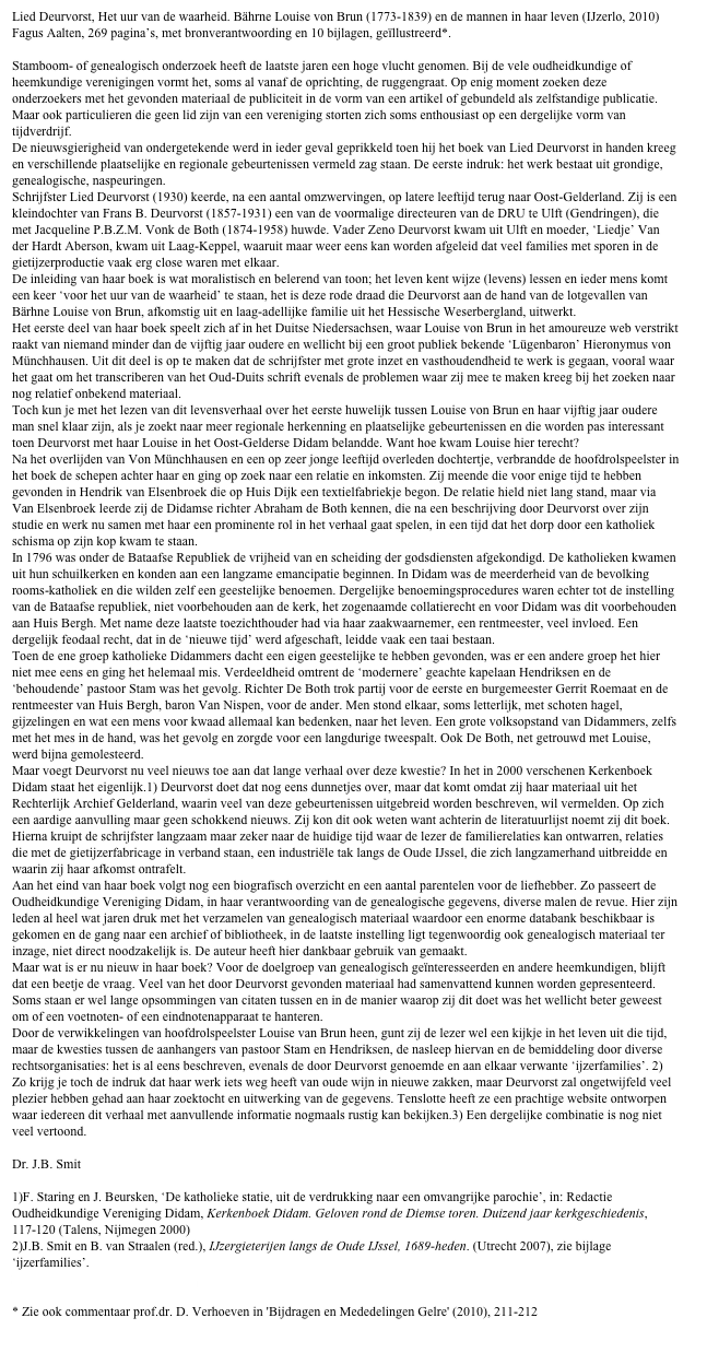 Lied Deurvorst, Het uur van de waarheid. Bährne Louise von Brun (1773-1839) en de mannen in haar leven (IJzerlo, 2010) Fagus Aalten, 269 pagina’s, met bronverantwoording en 10 bijlagen, geïllustreerd*.

Stamboom- of genealogisch onderzoek heeft de laatste jaren een hoge vlucht genomen. Bij de vele oudheidkundige of heemkundige verenigingen vormt het, soms al vanaf de oprichting, de ruggengraat. Op enig moment zoeken deze onderzoekers met het gevonden materiaal de publiciteit in de vorm van een artikel of gebundeld als zelfstandige publicatie. Maar ook particulieren die geen lid zijn van een vereniging storten zich soms enthousiast op een dergelijke vorm van tijdverdrijf. 
De nieuwsgierigheid van ondergetekende werd in ieder geval geprikkeld toen hij het boek van Lied Deurvorst in handen kreeg en verschillende plaatselijke en regionale gebeurtenissen vermeld zag staan. De eerste indruk: het werk bestaat uit grondige, genealogische, naspeuringen. 
Schrijfster Lied Deurvorst (1930) keerde, na een aantal omzwervingen, op latere leeftijd terug naar Oost-Gelderland. Zij is een kleindochter van Frans B. Deurvorst (1857-1931) een van de voormalige directeuren van de DRU te Ulft (Gendringen), die met Jacqueline P.B.Z.M. Vonk de Both (1874-1958) huwde. Vader Zeno Deurvorst kwam uit Ulft en moeder, ‘Liedje’ Van der Hardt Aberson, kwam uit Laag-Keppel, waaruit maar weer eens kan worden afgeleid dat veel families met sporen in de gietijzerproductie vaak erg close waren met elkaar.
De inleiding van haar boek is wat moralistisch en belerend van toon; het leven kent wijze (levens) lessen en ieder mens komt een keer ‘voor het uur van de waarheid’ te staan, het is deze rode draad die Deurvorst aan de hand van de lotgevallen van Bärhne Louise von Brun, afkomstig uit en laag-adellijke familie uit het Hessische Weserbergland, uitwerkt.
Het eerste deel van haar boek speelt zich af in het Duitse Niedersachsen, waar Louise von Brun in het amoureuze web verstrikt raakt van niemand minder dan de vijftig jaar oudere en wellicht bij een groot publiek bekende ‘Lügenbaron’ Hieronymus von Münchhausen. Uit dit deel is op te maken dat de schrijfster met grote inzet en vasthoudendheid te werk is gegaan, vooral waar het gaat om het transcriberen van het Oud-Duits schrift evenals de problemen waar zij mee te maken kreeg bij het zoeken naar nog relatief onbekend materiaal.
Toch kun je met het lezen van dit levensverhaal over het eerste huwelijk tussen Louise von Brun en haar vijftig jaar oudere man snel klaar zijn, als je zoekt naar meer regionale herkenning en plaatselijke gebeurtenissen en die worden pas interessant toen Deurvorst met haar Louise in het Oost-Gelderse Didam belandde. Want hoe kwam Louise hier terecht? 
Na het overlijden van Von Münchhausen en een op zeer jonge leeftijd overleden dochtertje, verbrandde de hoofdrolspeelster in het boek de schepen achter haar en ging op zoek naar een relatie en inkomsten. Zij meende die voor enige tijd te hebben gevonden in Hendrik van Elsenbroek die op Huis Dijk een textielfabriekje begon. De relatie hield niet lang stand, maar via Van Elsenbroek leerde zij de Didamse richter Abraham de Both kennen, die na een beschrijving door Deurvorst over zijn studie en werk nu samen met haar een prominente rol in het verhaal gaat spelen, in een tijd dat het dorp door een katholiek schisma op zijn kop kwam te staan.
In 1796 was onder de Bataafse Republiek de vrijheid van en scheiding der godsdiensten afgekondigd. De katholieken kwamen uit hun schuilkerken en konden aan een langzame emancipatie beginnen. In Didam was de meerderheid van de bevolking rooms-katholiek en die wilden zelf een geestelijke benoemen. Dergelijke benoemingsprocedures waren echter tot de instelling van de Bataafse republiek, niet voorbehouden aan de kerk, het zogenaamde collatierecht en voor Didam was dit voorbehouden aan Huis Bergh. Met name deze laatste toezichthouder had via haar zaakwaarnemer, een rentmeester, veel invloed. Een dergelijk feodaal recht, dat in de ‘nieuwe tijd’ werd afgeschaft, leidde vaak een taai bestaan. 
Toen de ene groep katholieke Didammers dacht een eigen geestelijke te hebben gevonden, was er een andere groep het hier niet mee eens en ging het helemaal mis. Verdeeldheid omtrent de ‘modernere’ geachte kapelaan Hendriksen en de ‘behoudende’ pastoor Stam was het gevolg. Richter De Both trok partij voor de eerste en burgemeester Gerrit Roemaat en de rentmeester van Huis Bergh, baron Van Nispen, voor de ander. Men stond elkaar, soms letterlijk, met schoten hagel, gijzelingen en wat een mens voor kwaad allemaal kan bedenken, naar het leven. Een grote volksopstand van Didammers, zelfs met het mes in de hand, was het gevolg en zorgde voor een langdurige tweespalt. Ook De Both, net getrouwd met Louise, werd bijna gemolesteerd. 
Maar voegt Deurvorst nu veel nieuws toe aan dat lange verhaal over deze kwestie? In het in 2000 verschenen Kerkenboek Didam staat het eigenlijk.1) Deurvorst doet dat nog eens dunnetjes over, maar dat komt omdat zij haar materiaal uit het Rechterlijk Archief Gelderland, waarin veel van deze gebeurtenissen uitgebreid worden beschreven, wil vermelden. Op zich een aardige aanvulling maar geen schokkend nieuws. Zij kon dit ook weten want achterin de literatuurlijst noemt zij dit boek.
Hierna kruipt de schrijfster langzaam maar zeker naar de huidige tijd waar de lezer de familierelaties kan ontwarren, relaties die met de gietijzerfabricage in verband staan, een industriële tak langs de Oude IJssel, die zich langzamerhand uitbreidde en waarin zij haar afkomst ontrafelt.
Aan het eind van haar boek volgt nog een biografisch overzicht en een aantal parentelen voor de liefhebber. Zo passeert de Oudheidkundige Vereniging Didam, in haar verantwoording van de genealogische gegevens, diverse malen de revue. Hier zijn leden al heel wat jaren druk met het verzamelen van genealogisch materiaal waardoor een enorme databank beschikbaar is gekomen en de gang naar een archief of bibliotheek, in de laatste instelling ligt tegenwoordig ook genealogisch materiaal ter inzage, niet direct noodzakelijk is. De auteur heeft hier dankbaar gebruik van gemaakt.
Maar wat is er nu nieuw in haar boek? Voor de doelgroep van genealogisch geïnteresseerden en andere heemkundigen, blijft dat een beetje de vraag. Veel van het door Deurvorst gevonden materiaal had samenvattend kunnen worden gepresenteerd. Soms staan er wel lange opsommingen van citaten tussen en in de manier waarop zij dit doet was het wellicht beter geweest om of een voetnoten- of een eindnotenapparaat te hanteren.
Door de verwikkelingen van hoofdrolspeelster Louise van Brun heen, gunt zij de lezer wel een kijkje in het leven uit die tijd, maar de kwesties tussen de aanhangers van pastoor Stam en Hendriksen, de nasleep hiervan en de bemiddeling door diverse rechtsorganisaties: het is al eens beschreven, evenals de door Deurvorst genoemde en aan elkaar verwante ‘ijzerfamilies’. 2) Zo krijg je toch de indruk dat haar werk iets weg heeft van oude wijn in nieuwe zakken, maar Deurvorst zal ongetwijfeld veel plezier hebben gehad aan haar zoektocht en uitwerking van de gegevens. Tenslotte heeft ze een prachtige website ontworpen waar iedereen dit verhaal met aanvullende informatie nogmaals rustig kan bekijken.3) Een dergelijke combinatie is nog niet veel vertoond.

Dr. J.B. Smit

1)F. Staring en J. Beursken, ‘De katholieke statie, uit de verdrukking naar een omvangrijke parochie’, in: Redactie Oudheidkundige Vereniging Didam, Kerkenboek Didam. Geloven rond de Diemse toren. Duizend jaar kerkgeschiedenis,117-120 (Talens, Nijmegen 2000)
2)J.B. Smit en B. van Straalen (red.), IJzergieterijen langs de Oude IJssel, 1689-heden. (Utrecht 2007), zie bijlage ‘ijzerfamilies’.
www.hetuurvandewaarheid.com

* Zie ook commentaar prof.dr. D. Verhoeven in 'Bijdragen en Mededelingen Gelre' (2010), 211-212
