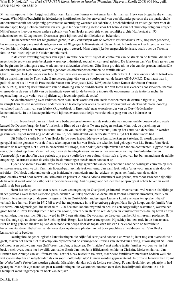 Wim H. Nijhof, J.H. van Heek (1873-1957) Kunst, katoen en kastelen (Waanders Uitgevers: Zwolle 2008) 606 blz., geïll. ISBN: 978-90-400-8555-0

51 jaar na zijn overlijden krijgt textielfabrikant, kunstbeschermer en tekenaar Jan-Herman van Heek een biografie die er mag wezen. Wim Nijhof beschrijft in drieëndertig hoofdstukken het levensverhaal van een bijzonder persoon die als patriarchale ondernemer vanuit een vrijzinnig-protestantse overtuiging waarden als soberheid, bescheidenheid en volledige inzet voor de maatschappij hoog hield en ondertussen veel geld ter beschikking stelde voor het behoud van het christelijk religieus erfgoed. Nijhof maakte hiervoor onder andere gebruik van Van Heeks uitgebreide en persoonlijke archief dat bestaat uit 93 schetsboeken en 18 dagboeken. Daarnaast sprak hij met veel familieleden en bekenden.
	Het beoefenen van het biografisch genre, in de Leemtenlijst van de Gelderse geschiedenis (1999) nog kort genoemd, kwam pas goed op gang met de uitgaven van het Biografisch Woordenboek Gelderland. In korte maar krachtige overzichten worden hierin Gelderse mannen en vrouwen geportretteerd. Maar dergelijke levensgeschiedenissen, zoals over de Twentse familie Van Heek, zijn er in Gelderland niet veel.
	In de eerste zeventig pagina’s van zijn dissertatie beschrijft Nijhof de contouren van de streek en de familie, die in de negentiende eeuw van grote betekenis waren op industrieel, sociaal en cultureel gebied. De fabrieken van Van Heek gaven aan het begin van de twintigste eeuw werk aan vele duizenden arbeiders. Zijn firma groeide uit tot één van de grootste industriële ondernemingen in Nederland, waarbij eigendom en directieposten binnen de familie bleven.
Gerrit Jan van Heek, de vader van Jan-Herman, was een invloedrijk Twentse textielfabrikant. Hij was onder andere betrokken bij de oprichting van de Twentsche Bankvereeniging, één van de voorlopers van de latere ABN-AMRO. Daarnaast was hij politiek actief als lid van de Provinciale Staten van Overijssel (1869-1895) en de Eerste Kamer der Staten-Generaal (1895-1903), waar hij deel uitmaakte van de stroming van de oud-liberalen. Jan van Heek was eveneens conservatief-liberaal en groeide in de eerste helft van de twintigste eeuw uit tot de bekendste industriële ondernemer in de textielbranche. In tegenstelling tot zijn vader was hij tijdens zijn leven niet politiek actief.
	Na de uiteenzetting over vader en zoon Van Heek wordt Jan van Heek meer en meer de centrale figuur. Nijhof beschrijft hem als een innovatieve ondernemer en textieltycoon wiens rol aan de vooravond van de Tweede Wereldoorlog verschoof van firmant van een fabriek (Rigtersbleek in Enschede) naar woordvoerder van de Oost-Nederlandse katoenindustrie. In die laatste positie werd hij medeverantwoordelijk voor de teloorgang van deze industrie na 1945.		
	In zijn leven heeft Jan van Heek vele bedragen geschonken aan de restauratie van monumentale bouwwerken, zoals kasteel De Doornenburg, de Sint-Vituskerk in Elten of de vele in Twente gelegen kerken. Maar ook de oprichting en instandhouding van het Twents museum, met Jan van Heek als ‘gratis directeur’, kan op het conto van deze familie worden geschreven. Nijhof merkt nog op dat de familie, deel uitmakend van het bestuur, wel altijd het laatste woord had.
	Uit Nijhof’s studie blijkt Van Heeks liefde voor laat-middeleeuwse kunst, kerken en kastelen. Er wordt dan ook geregeld ruimte gemaakt voor de fraaie tekeningen van Jan van Heek, die tekenles had gekregen van J.L. Bruna. Van Heek maakte de tekeningen niet alleen in Nederland of Europa, maar ook tijdens zijn reizen naar andere continenten. Egypte maakte een grote indruk op hem. Vanaf het begin van de twintigste eeuw kwam echter een einde aan zijn buitenlandse reizen. Vermoedelijk verschoof in deze periode zijn grote voorliefde voor cultuur-historisch erfgoed van het buitenland naar de nabije omgeving. Daarnaast eisten de zakelijke beslommeringen steeds meer aandacht op.
	Tijdens de sociale kwestie, waar Van Heek in het tijdsgewricht van de negentiende naar de twintigste eeuw volop mee te maken kreeg, zien we zijn familiair liberaal-patriarchale trekken terug. Jan van Heek wilde ‘alles voor, maar niets door de arbeider’. Dit bleek onder andere uit zijn incidentele bemoeienis met het zieken- en pensioenfonds. Aan de sociale problematiek werd door wever Jan Brinkhuis en priester Alphons Ariëns structureel wat gedaan, waardoor Enschede tijdelijk de bakermat werd voor de katholieke arbeidersbeweging. Ariëns ging voor het toenmalige episcopaat echter te ver en werd zelfs in de ban gedaan.
	Heeft het schrijven van een recensie over een nagenoeg in Overijssel gesitueerd levensverhaal wel waarde als bijdrage in een jaarboek over louter Gelderse geschiedenis? Gelukkig voor de Gelderse, maar vooral Liemerse inwoners, hield Van Heeks interesse niet op bij de provinciegrens. De in Oost-Gelderland gelegen Liemers komt eveneens ter sprake. Nijhof verhaalt hoe Jan van Heek in 1912 bij toeval het majestueuze in ’s-Heerenberg gelegen Huis Bergh koopt van de familie Von Hohenzollern-Sigmaringen, inclusief ruim 1200 hectaren landbouwgrond en bos. Na een zorgvuldige restauratie, waarna een grote brand in 1939 letterlijk roet in het eten gooide, bracht Van Heek de schilderijen en kunstvoorwerpen die hij bezat en zou verzamelen, hier naar toe. Dit bezit werd in 1946 een stichting. De voormalige directeur van het Rijksmuseum professor H. van Os, enige tijd adviseur van de Stichting Huis Bergh, kan hierover meepraten. Hij schiep immers orde in de kunstchaos. Niet zo lang geleden maakte hij van deze nood een deugd door de topstukken uit Van Heeks collectie op televisie te becommentariëren. Nijhof verrast de lezer door op diverse plaatsen in het boek prachtige afbeeldingen van Van Heeks kunstbezit af te beelden.
	De uitgebreide genealogische kanttekeningen die Nijhof al schrijvend aanhaalt en waar hij later nog een overzicht van geeft, maken het alleen niet makkelijk om bijvoorbeeld de vermogende Edwina van Heek-Burr Ewing, afkomstig uit St. Louis (Missouri) en gehuwd met een (half)broer van Jan, te traceren. De ‘matches’ met andere textielfamilies worden wel in het boek beschreven, zoals het huwelijk van vader Gerrit-Jan met Julia Blijdenstein en hierna Christine Meier en dat van Jan Herman met Annetje van Wulfften-Palthe. Textiel bleek textiel te trouwen, maar deze familieverbintenissen hadden wellicht wat systematischer en uitgebreider als een soort ‘cotton-dynasty’ kunnen worden gepresenteerd. Informatie hierover kan zo uit het Nederland’s Patriciaat worden gehaald. Misschien dat dan ook de Leidse socioloog, F. van Heek, hier een plaatsje in had gekregen. Maar dit zijn maar een paar tekortkomingen die we kunnen noemen over deze beschrijvende dissertatie die in Overijssel werd uitgeroepen tot boek van het jaar.

Dr. J.B. Smit

